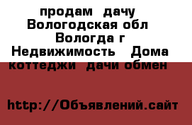 продам  дачу - Вологодская обл., Вологда г. Недвижимость » Дома, коттеджи, дачи обмен   